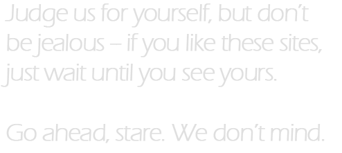 Judge us for yourself, but don't be jealous – if you like these sites, just wait until you see yours. Go ahead, stare. We don't mind.